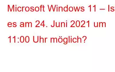 Microsoft Windows 11 – Ist es am 24. Juni 2021 um 11:00 Uhr möglich?