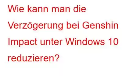 Wie kann man die Verzögerung bei Genshin Impact unter Windows 10 reduzieren?