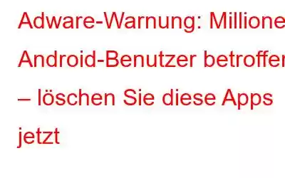 Adware-Warnung: Millionen Android-Benutzer betroffen – löschen Sie diese Apps jetzt