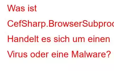 Was ist CefSharp.BrowserSubprocess.exe? Handelt es sich um einen Virus oder eine Malware?