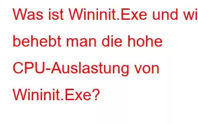 Was ist Wininit.Exe und wie behebt man die hohe CPU-Auslastung von Wininit.Exe?