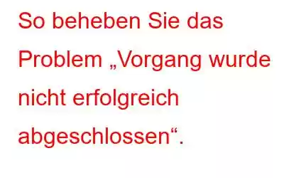 So beheben Sie das Problem „Vorgang wurde nicht erfolgreich abgeschlossen“.