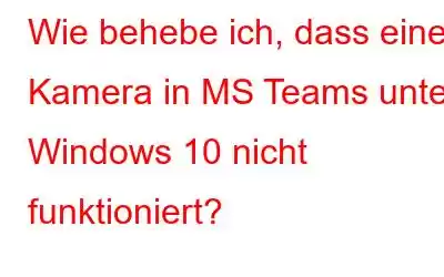 Wie behebe ich, dass eine Kamera in MS Teams unter Windows 10 nicht funktioniert?