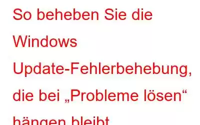 So beheben Sie die Windows Update-Fehlerbehebung, die bei „Probleme lösen“ hängen bleibt