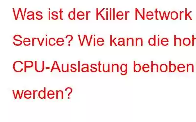 Was ist der Killer Network Service? Wie kann die hohe CPU-Auslastung behoben werden?