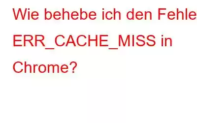 Wie behebe ich den Fehler ERR_CACHE_MISS in Chrome?