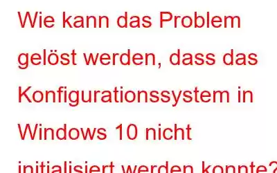 Wie kann das Problem gelöst werden, dass das Konfigurationssystem in Windows 10 nicht initialisiert werden konnte?