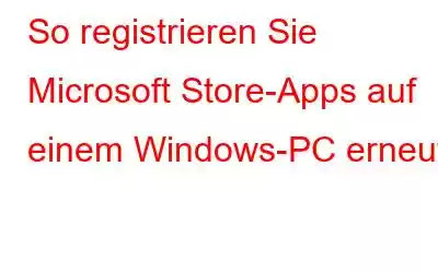 So registrieren Sie Microsoft Store-Apps auf einem Windows-PC erneut