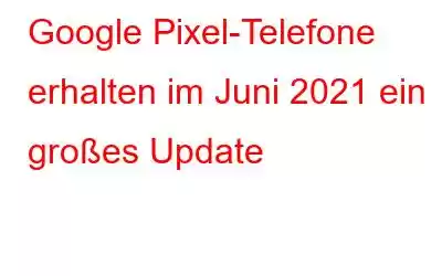 Google Pixel-Telefone erhalten im Juni 2021 ein großes Update