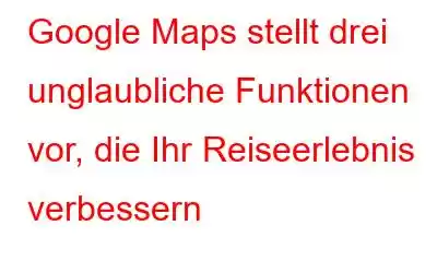 Google Maps stellt drei unglaubliche Funktionen vor, die Ihr Reiseerlebnis verbessern