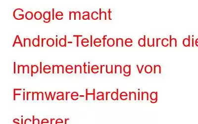 Google macht Android-Telefone durch die Implementierung von Firmware-Hardening sicherer