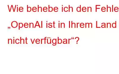 Wie behebe ich den Fehler „OpenAI ist in Ihrem Land nicht verfügbar“?