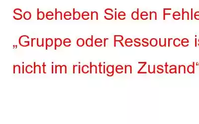 So beheben Sie den Fehler „Gruppe oder Ressource ist nicht im richtigen Zustand“.