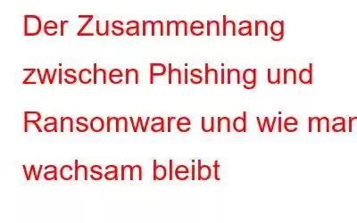 Der Zusammenhang zwischen Phishing und Ransomware und wie man wachsam bleibt