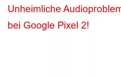 Unheimliche Audioprobleme bei Google Pixel 2!