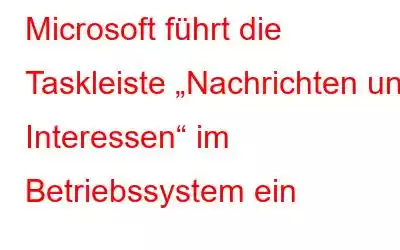 Microsoft führt die Taskleiste „Nachrichten und Interessen“ im Betriebssystem ein