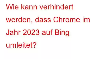 Wie kann verhindert werden, dass Chrome im Jahr 2023 auf Bing umleitet?