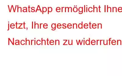 WhatsApp ermöglicht Ihnen jetzt, Ihre gesendeten Nachrichten zu widerrufen