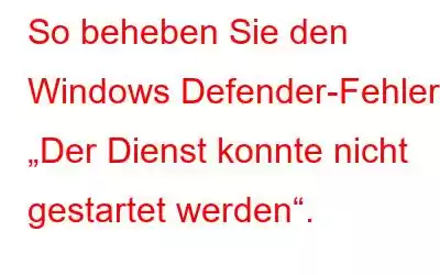 So beheben Sie den Windows Defender-Fehler „Der Dienst konnte nicht gestartet werden“.