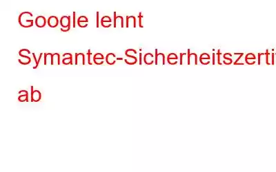 Google lehnt Symantec-Sicherheitszertifikate ab