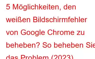 5 Möglichkeiten, den weißen Bildschirmfehler von Google Chrome zu beheben? So beheben Sie das Problem (2023)