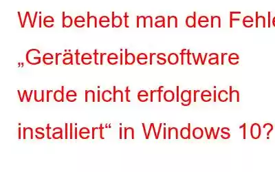 Wie behebt man den Fehler „Gerätetreibersoftware wurde nicht erfolgreich installiert“ in Windows 10?