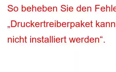 So beheben Sie den Fehler „Druckertreiberpaket kann nicht installiert werden“.