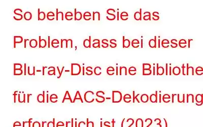 So beheben Sie das Problem, dass bei dieser Blu-ray-Disc eine Bibliothek für die AACS-Dekodierung erforderlich ist (2023)