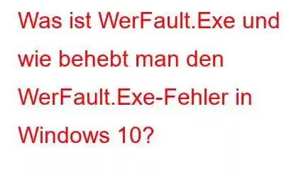 Was ist WerFault.Exe und wie behebt man den WerFault.Exe-Fehler in Windows 10?