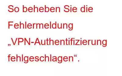 So beheben Sie die Fehlermeldung „VPN-Authentifizierung fehlgeschlagen“.