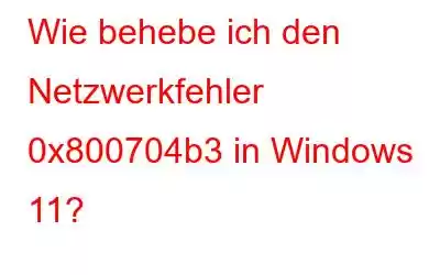 Wie behebe ich den Netzwerkfehler 0x800704b3 in Windows 11?