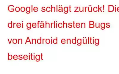 Google schlägt zurück! Die drei gefährlichsten Bugs von Android endgültig beseitigt