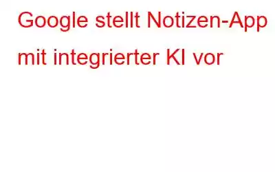 Google stellt Notizen-App mit integrierter KI vor