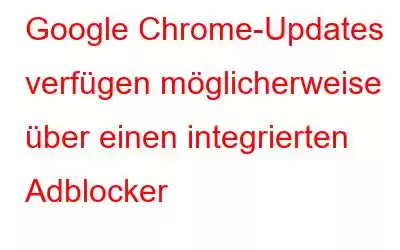 Google Chrome-Updates verfügen möglicherweise über einen integrierten Adblocker