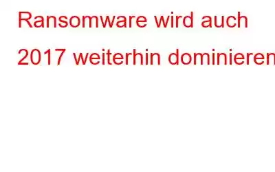 Ransomware wird auch 2017 weiterhin dominieren!