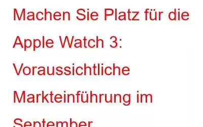 Machen Sie Platz für die Apple Watch 3: Voraussichtliche Markteinführung im September