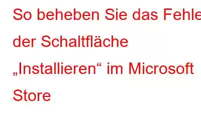 So beheben Sie das Fehlen der Schaltfläche „Installieren“ im Microsoft Store