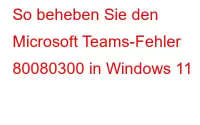 So beheben Sie den Microsoft Teams-Fehler 80080300 in Windows 11