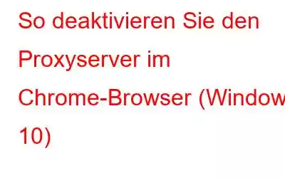 So deaktivieren Sie den Proxyserver im Chrome-Browser (Windows 10)