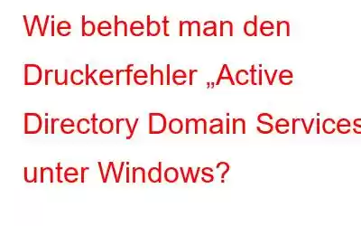 Wie behebt man den Druckerfehler „Active Directory Domain Services“ unter Windows?