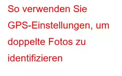 So verwenden Sie GPS-Einstellungen, um doppelte Fotos zu identifizieren
