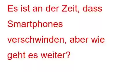 Es ist an der Zeit, dass Smartphones verschwinden, aber wie geht es weiter?