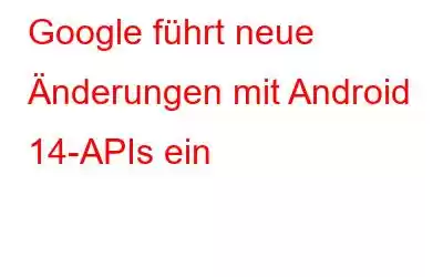 Google führt neue Änderungen mit Android 14-APIs ein