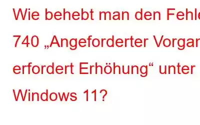 Wie behebt man den Fehler 740 „Angeforderter Vorgang erfordert Erhöhung“ unter Windows 11?