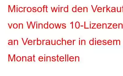 Microsoft wird den Verkauf von Windows 10-Lizenzen an Verbraucher in diesem Monat einstellen