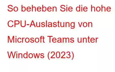 So beheben Sie die hohe CPU-Auslastung von Microsoft Teams unter Windows (2023)