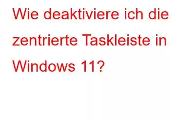 Wie deaktiviere ich die zentrierte Taskleiste in Windows 11?