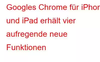 Googles Chrome für iPhone und iPad erhält vier aufregende neue Funktionen