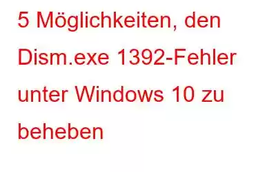 5 Möglichkeiten, den Dism.exe 1392-Fehler unter Windows 10 zu beheben