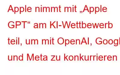 Apple nimmt mit „Apple GPT“ am KI-Wettbewerb teil, um mit OpenAI, Google und Meta zu konkurrieren